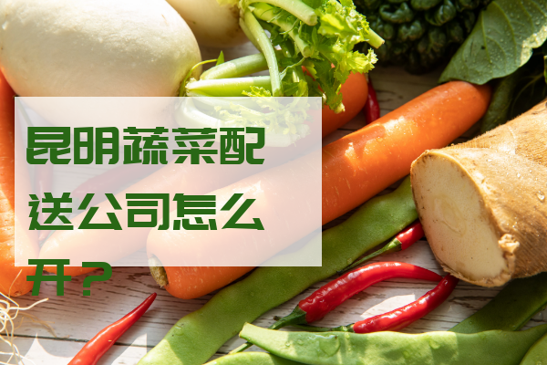 昆明蔬菜配送公司怎么開(kāi)？