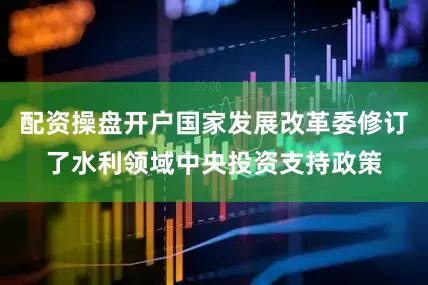 配资操盘开户国家发展改革委修订了水利领域中央投资支持政策
