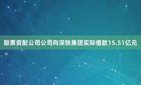 股票资配公司公司向深铁集团实际借款15.51亿元